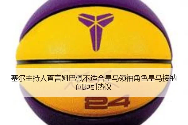 塞尔主持人直言姆巴佩不适合皇马领袖角色皇马接纳问题引热议（kaiyun）